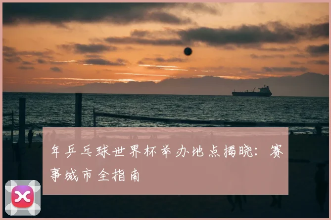 年乒乓球世界杯举办地点揭晓：赛事城市全指南