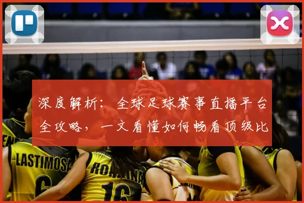 深度解析:全球足球赛事直播平台全攻略,一文看懂如何畅看顶级比赛