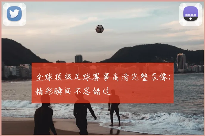 全球顶级足球赛事高清完整录像：精彩瞬间不容错过