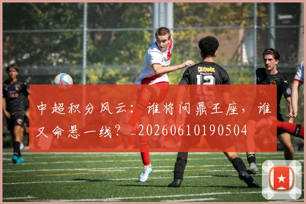 中超积分风云：谁将问鼎王座，谁又命悬一线？_20260610190504