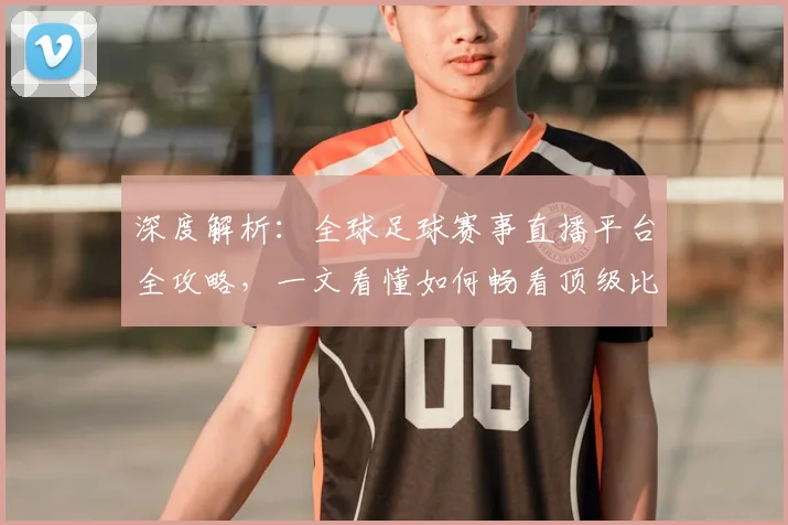 深度解析:全球足球赛事直播平台全攻略,一文看懂如何畅看顶级比赛