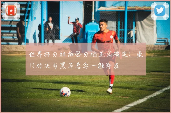 世界杯分组抽签分档正式确定：豪门对决与黑马悬念一触即发