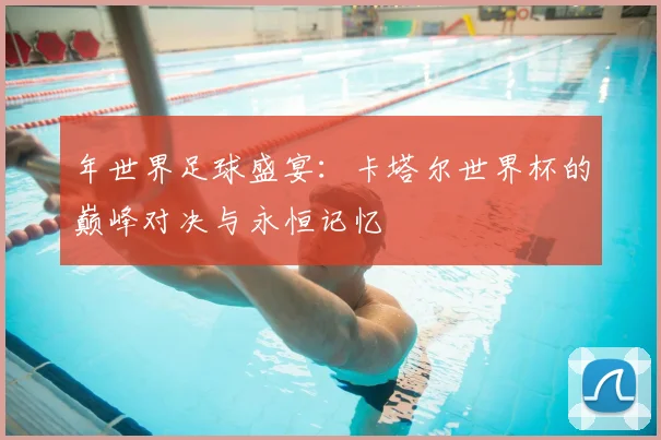 年世界足球盛宴：卡塔尔世界杯的巅峰对决与永恒记忆