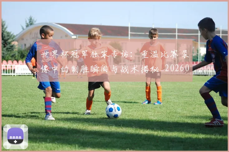 世界杯冠军独家专访：重温比赛录像中的制胜瞬间与战术揭秘_20260609201304