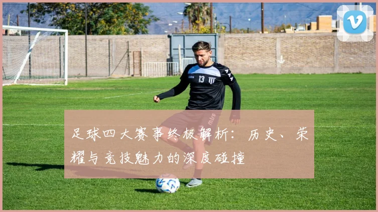 足球四大赛事终极解析:历史、荣耀与竞技魅力的深度碰撞