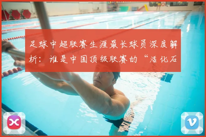 足球中超联赛生涯最长球员深度解析：谁是中国顶级联赛的“活化石”？