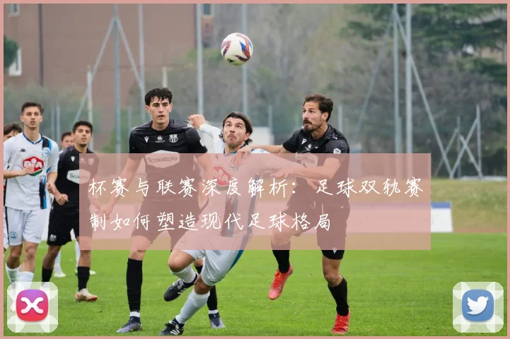 杯赛与联赛深度解析：足球双轨赛制如何塑造现代足球格局