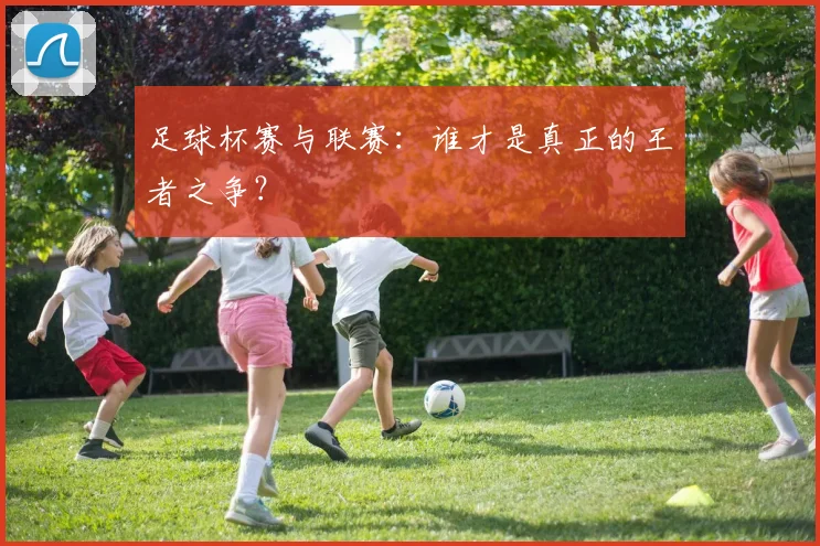 足球杯赛与联赛：谁才是真正的王者之争？