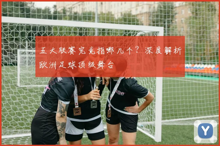 五大联赛究竟指哪几个？深度解析欧洲足球顶级舞台