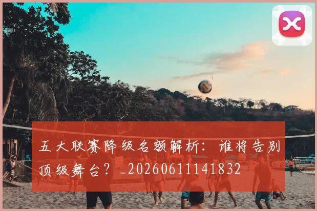五大联赛降级名额解析：谁将告别顶级舞台？_20260611141832