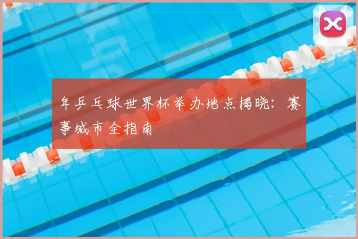 年乒乓球世界杯举办地点揭晓：赛事城市全指南