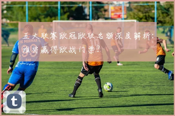 五大联赛欧冠欧联名额深度解析：谁将赢得欧战门票？
