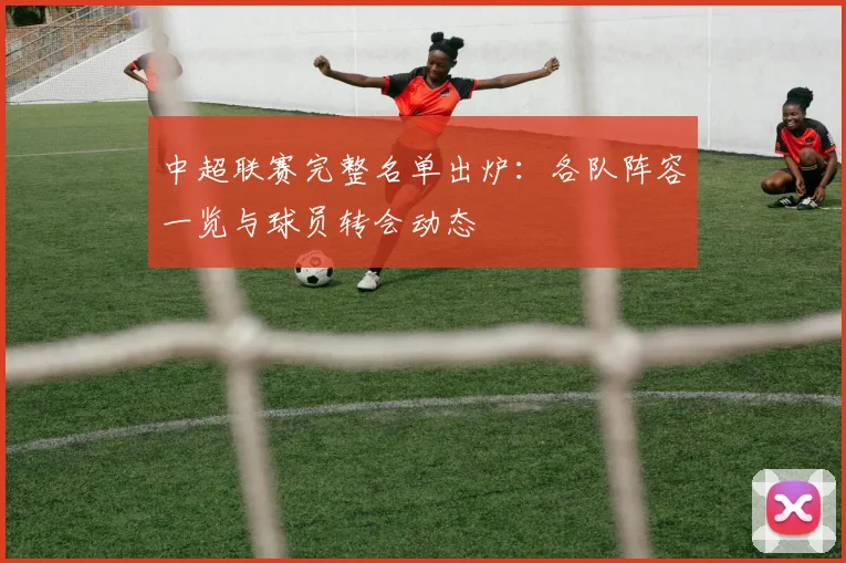 中超联赛完整名单出炉：各队阵容一览与球员转会动态